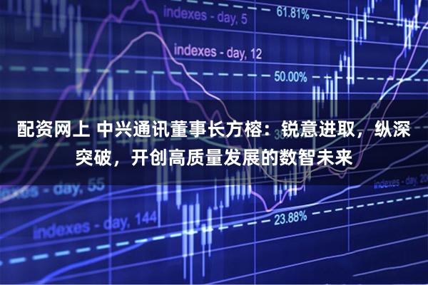 配资网上 中兴通讯董事长方榕：锐意进取，纵深突破，开创高质量发展的数智未来