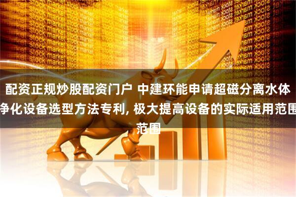 配资正规炒股配资门户 中建环能申请超磁分离水体净化设备选型方法专利, 极大提高设备的实际适用范围