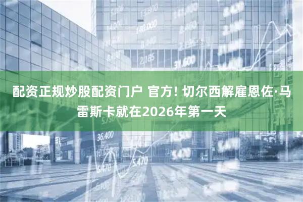配资正规炒股配资门户 官方! 切尔西解雇恩佐·马雷斯卡就在2026年第一天