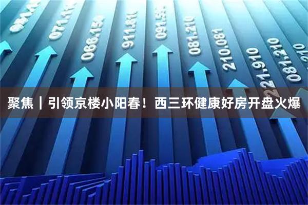 聚焦｜引领京楼小阳春！西三环健康好房开盘火爆