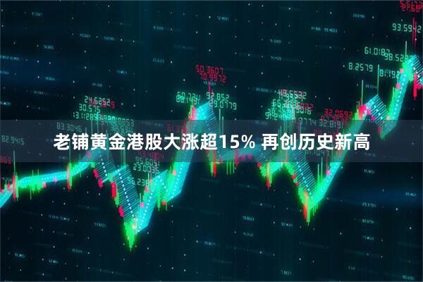 老铺黄金港股大涨超15% 再创历史新高