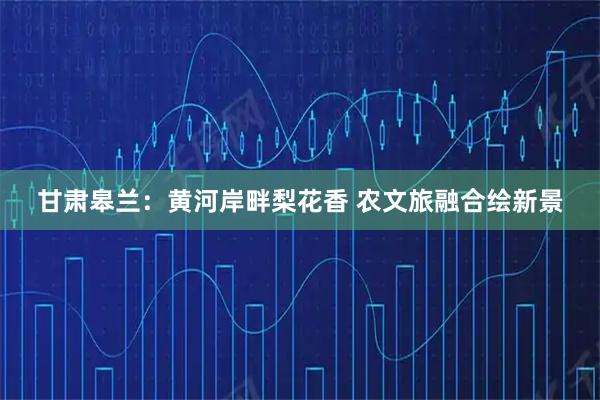 甘肃皋兰：黄河岸畔梨花香 农文旅融合绘新景