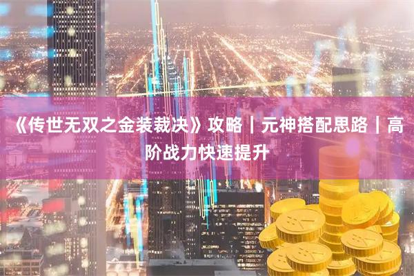 《传世无双之金装裁决》攻略｜元神搭配思路｜高阶战力快速提升