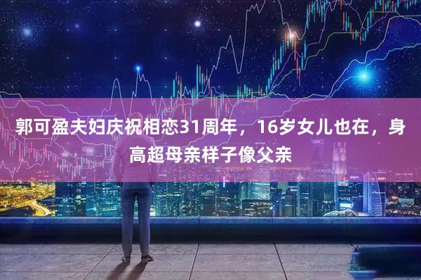 郭可盈夫妇庆祝相恋31周年，16岁女儿也在，身高超母亲样子像父亲