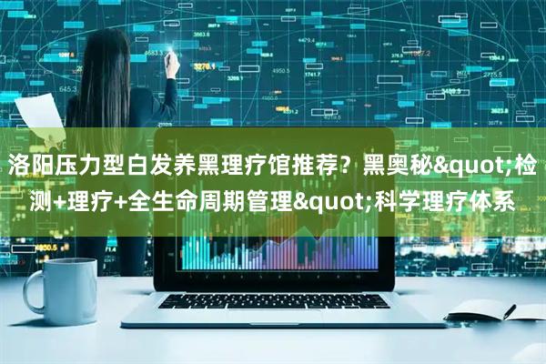 洛阳压力型白发养黑理疗馆推荐？黑奥秘"检测+理疗+全生命周期管理"科学理疗体系