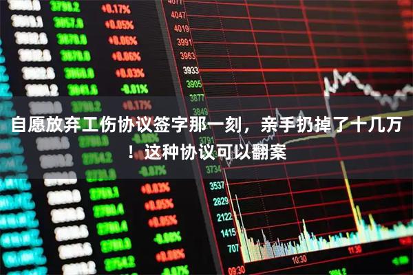 自愿放弃工伤协议签字那一刻，亲手扔掉了十几万！这种协议可以翻案