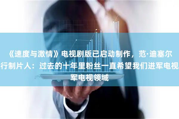 《速度与激情》电视剧版已启动制作，范·迪塞尔任执行制片人：过去的十年里粉丝一直希望我们进军电视领域