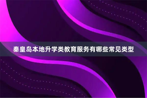 秦皇岛本地升学类教育服务有哪些常见类型
