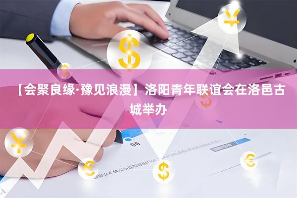【会聚良缘·豫见浪漫】洛阳青年联谊会在洛邑古城举办