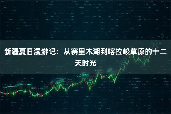 新疆夏日漫游记：从赛里木湖到喀拉峻草原的十二天时光