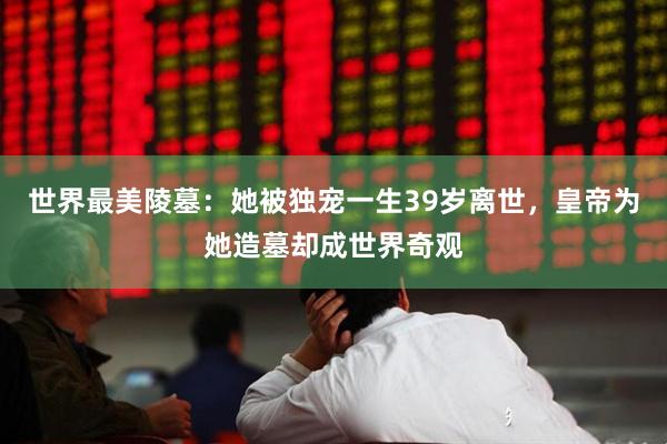 世界最美陵墓：她被独宠一生39岁离世，皇帝为她造墓却成世界奇观