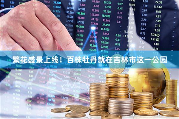 繁花盛景上线！百株牡丹就在吉林市这一公园