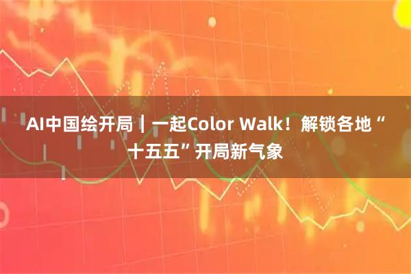 AI中国绘开局︱一起Color Walk！解锁各地“十五五”开局新气象