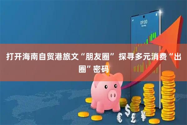 打开海南自贸港旅文“朋友圈” 探寻多元消费“出圈”密码