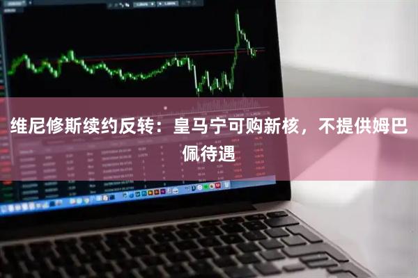 维尼修斯续约反转：皇马宁可购新核，不提供姆巴佩待遇