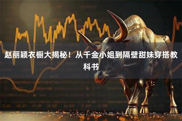 赵丽颖衣橱大揭秘！从千金小姐到隔壁甜妹穿搭教科书