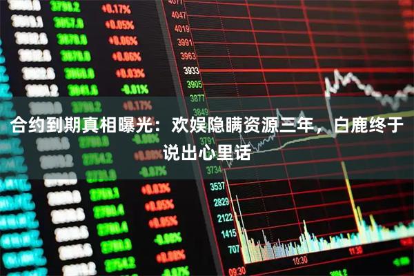 合约到期真相曝光：欢娱隐瞒资源三年，白鹿终于说出心里话
