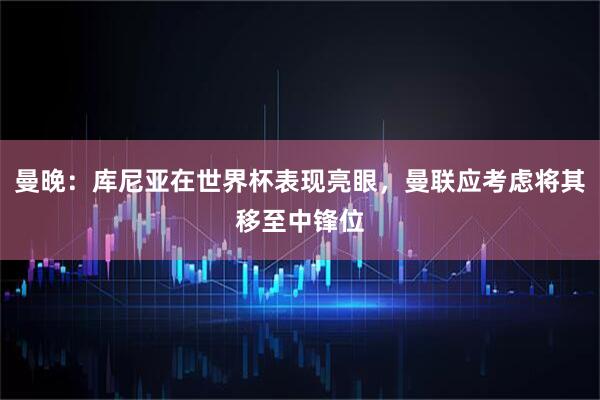 曼晚：库尼亚在世界杯表现亮眼，曼联应考虑将其移至中锋位