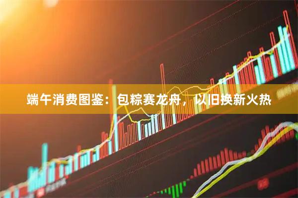 端午消费图鉴：包粽赛龙舟，以旧换新火热
