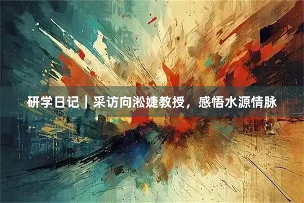 研学日记|采访向淞婕教授,感悟水源情脉